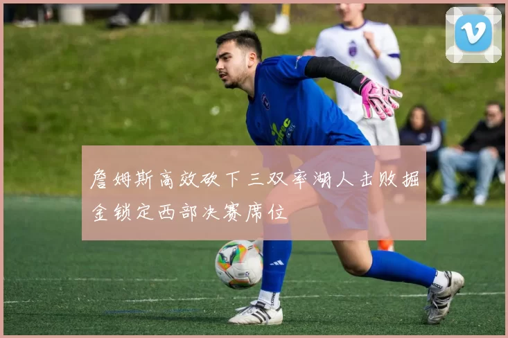 詹姆斯高效砍下三双率湖人击败掘金锁定西部决赛席位