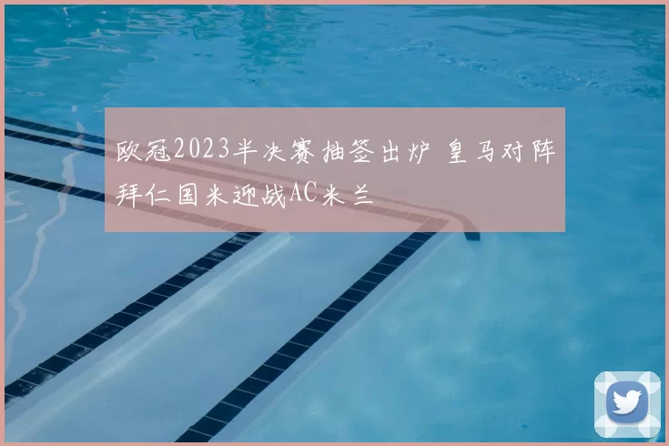 欧冠2023半决赛抽签出炉 皇马对阵拜仁国米迎战AC米兰