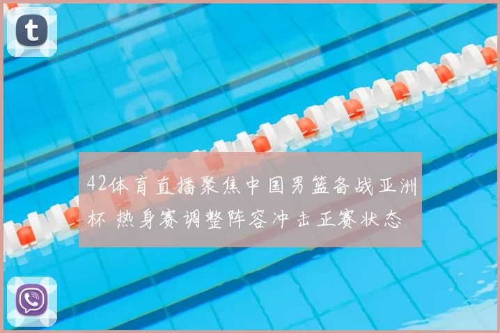42体育直播聚焦中国男篮备战亚洲杯 热身赛调整阵容冲击正赛状态