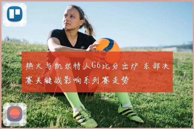 热火与凯尔特人G6比分出炉 东部决赛关键战影响系列赛走势