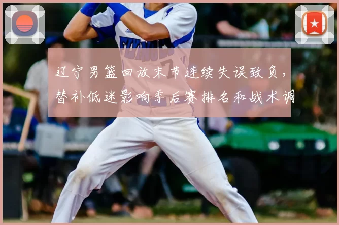 辽宁男篮回放末节连续失误致负,替补低迷影响季后赛排名和战术调整