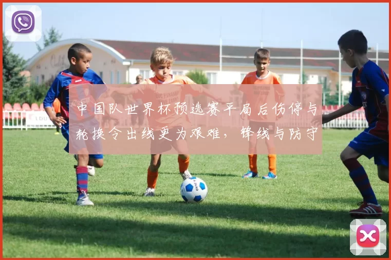 中国队世界杯预选赛平局后伤停与轮换令出线更为艰难，锋线与防守成关注点