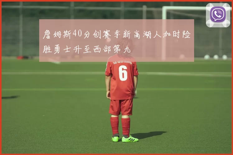 詹姆斯40分创赛季新高湖人加时险胜勇士升至西部第九