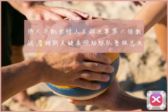 热火与凯尔特人东部决赛第六场激战 詹姆斯关键表现助球队晋级总决赛