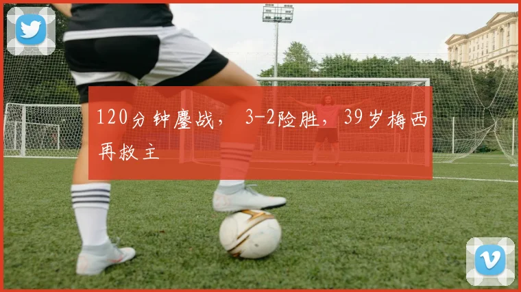 120分钟鏖战, 3-2险胜,39岁梅西再救主