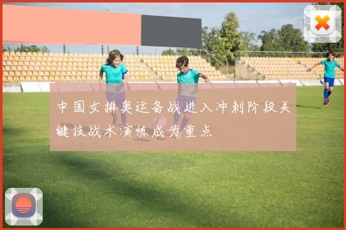 中国女排奥运备战进入冲刺阶段关键技战术演练成为重点