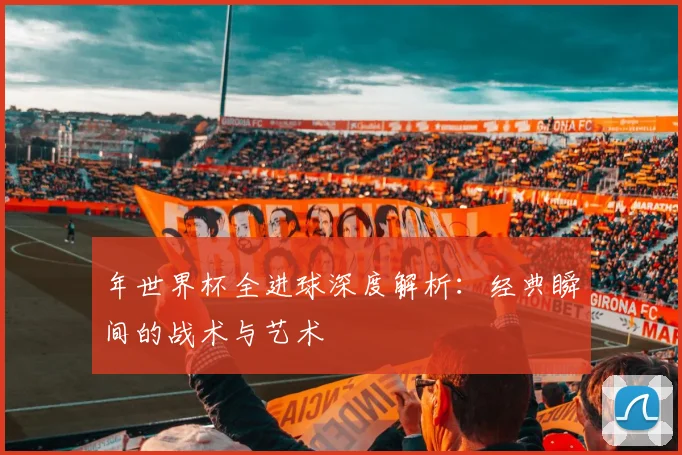 年世界杯全进球深度解析:经典瞬间的战术与艺术