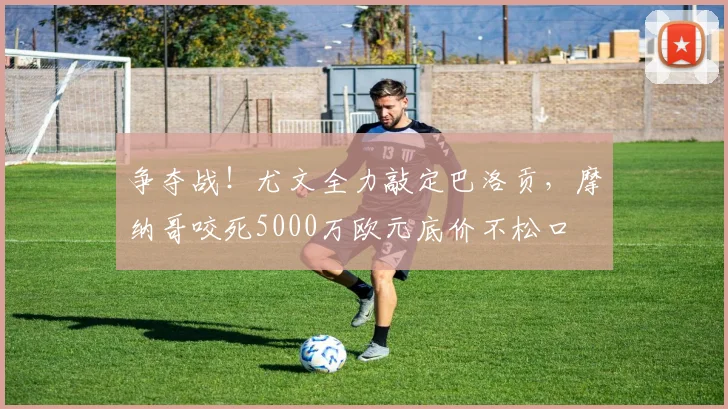 争夺战!尤文全力敲定巴洛贡,摩纳哥咬死5000万欧元底价不松口