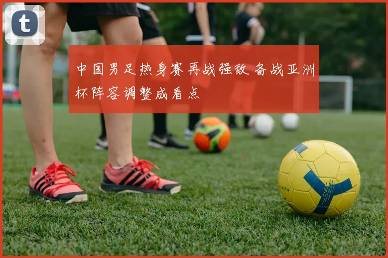 中国男足热身赛再战强敌 备战亚洲杯阵容调整成看点