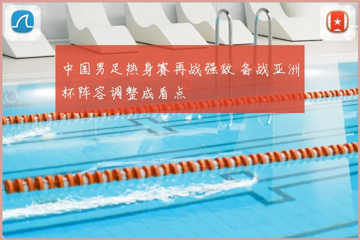 中国男足热身赛再战强敌 备战亚洲杯阵容调整成看点