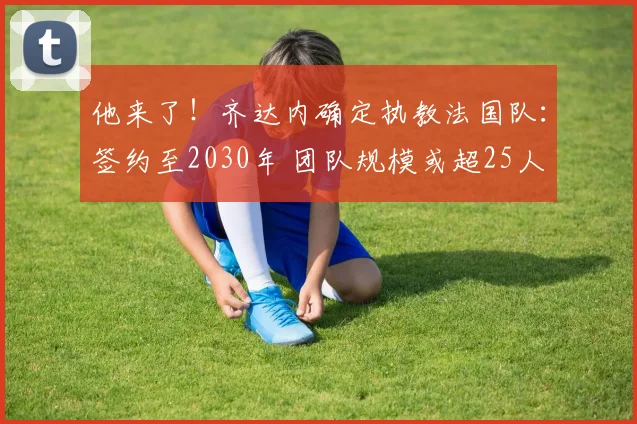 他来了!齐达内确定执教法国队:签约至2030年 团队规模或超25人