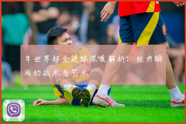 年世界杯全进球深度解析:经典瞬间的战术与艺术