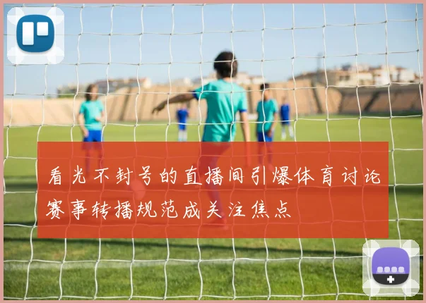 看光不封号的直播间引爆体育讨论赛事转播规范成关注焦点