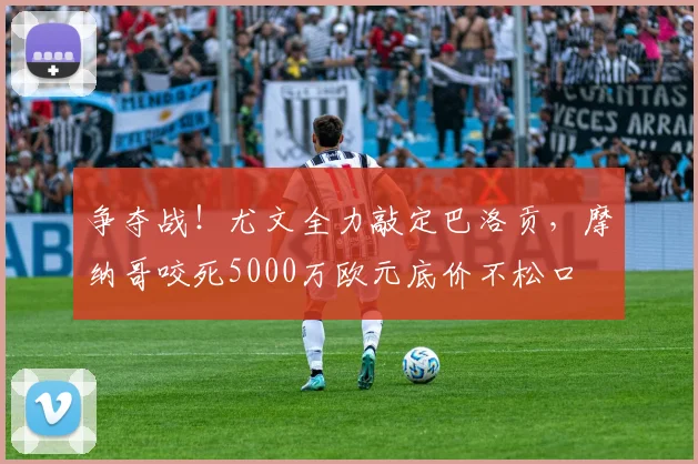 争夺战!尤文全力敲定巴洛贡,摩纳哥咬死5000万欧元底价不松口